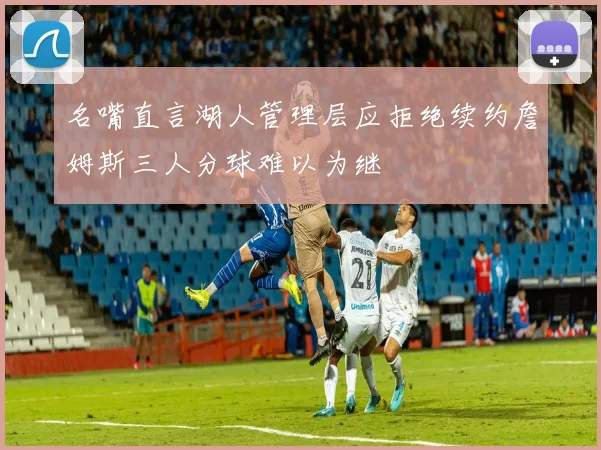 名嘴直言湖人管理层应拒绝续约詹姆斯三人分球难以为继