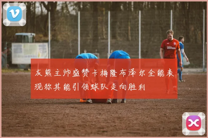 灰熊主帅盛赞卡梅隆布泽尔全能表现称其能引领球队走向胜利
