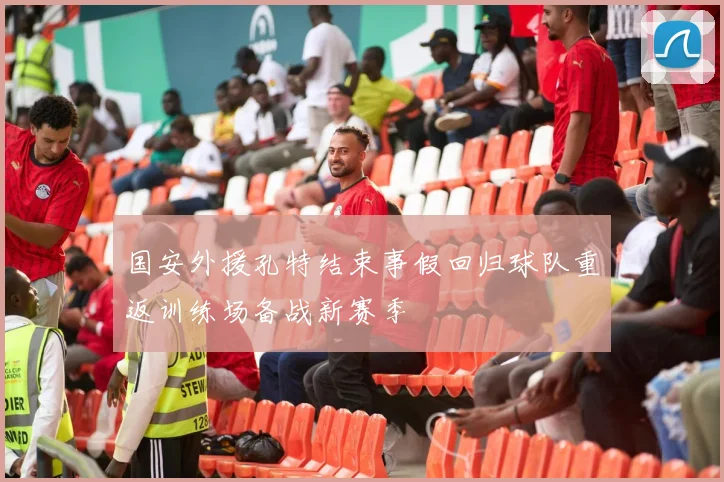 国安外援孔特结束事假回归球队重返训练场备战新赛季