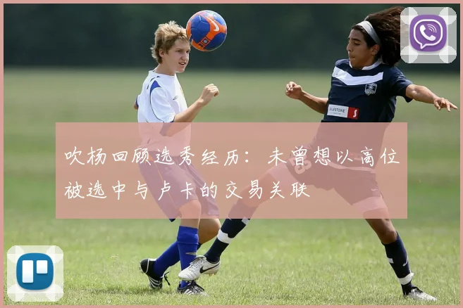 吹杨回顾选秀经历：未曾想以高位被选中与卢卡的交易关联