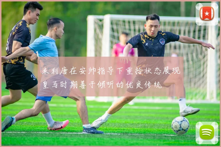 米利唐在安帅指导下重拾状态展现皇马时期善于倾听的优良传统