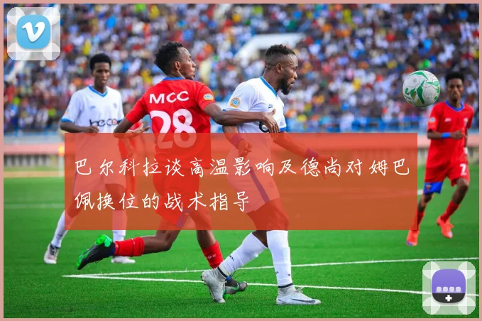 巴尔科拉谈高温影响及德尚对姆巴佩换位的战术指导