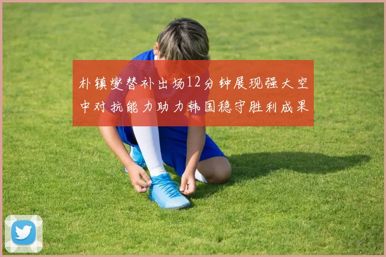 朴镇燮替补出场12分钟展现强大空中对抗能力助力韩国稳守胜利成果