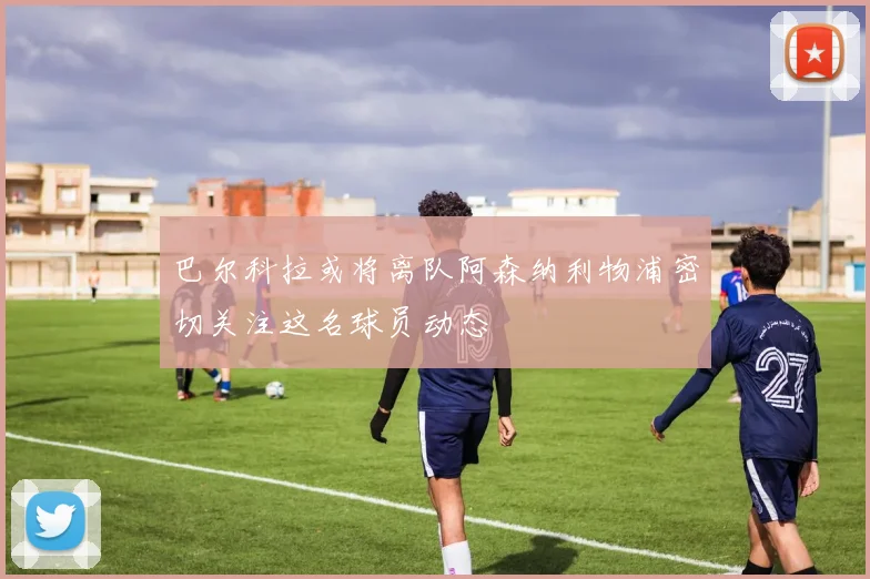 巴尔科拉或将离队阿森纳利物浦密切关注这名球员动态