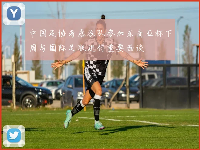 中国足协考虑派队参加东南亚杯下周与国际足联进行重要面谈