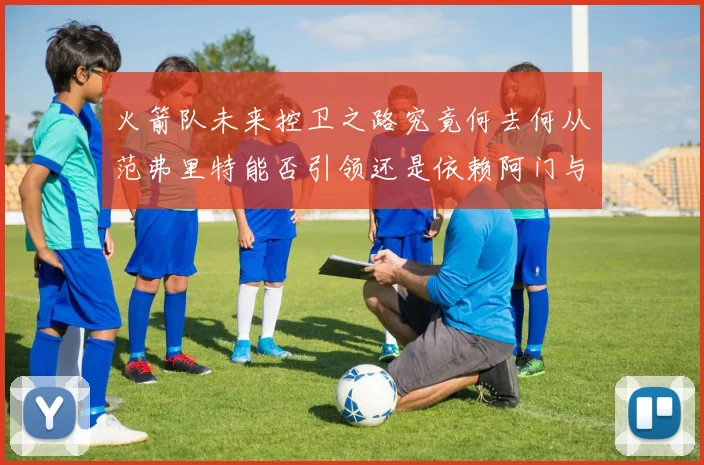 火箭队未来控卫之路究竟何去何从范弗里特能否引领还是依赖阿门与谢泼德