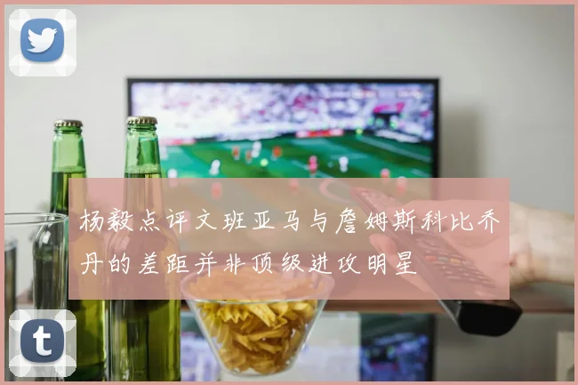 杨毅点评文班亚马与詹姆斯科比乔丹的差距并非顶级进攻明星