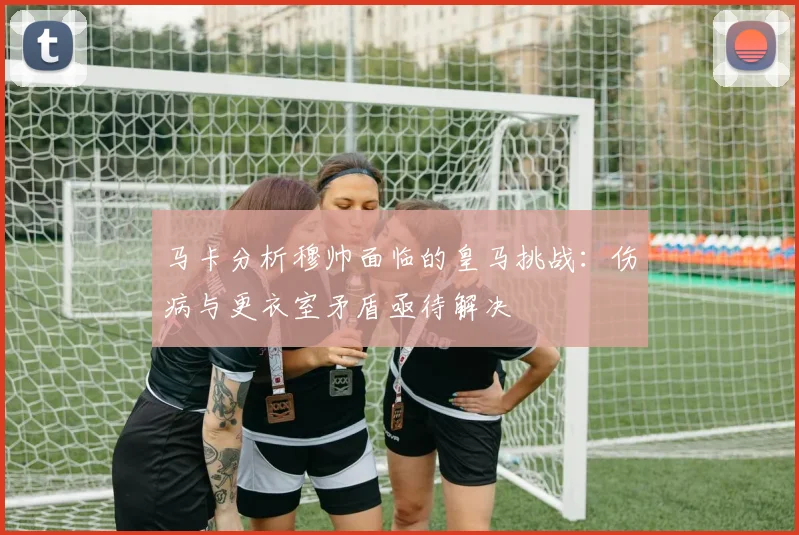 马卡分析穆帅面临的皇马挑战：伤病与更衣室矛盾亟待解决