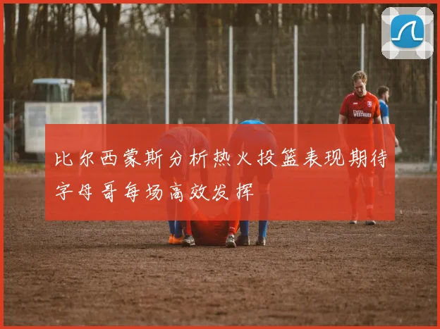 比尔西蒙斯分析热火投篮表现期待字母哥每场高效发挥