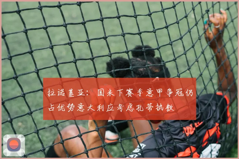拉诺基亚：国米下赛季意甲争冠仍占优势意大利应考虑孔蒂执教